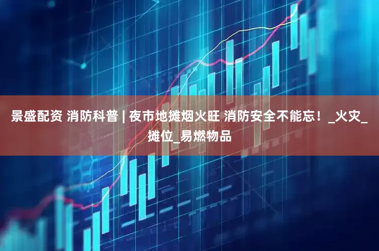 景盛配资 消防科普 | 夜市地摊烟火旺 消防安全不能忘！_火灾_摊位_易燃物品