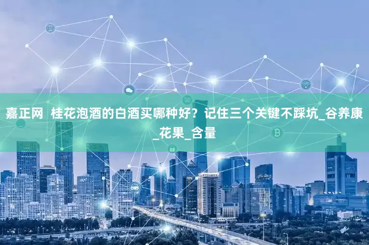 嘉正网  桂花泡酒的白酒买哪种好？记住三个关键不踩坑_谷养康_花果_含量