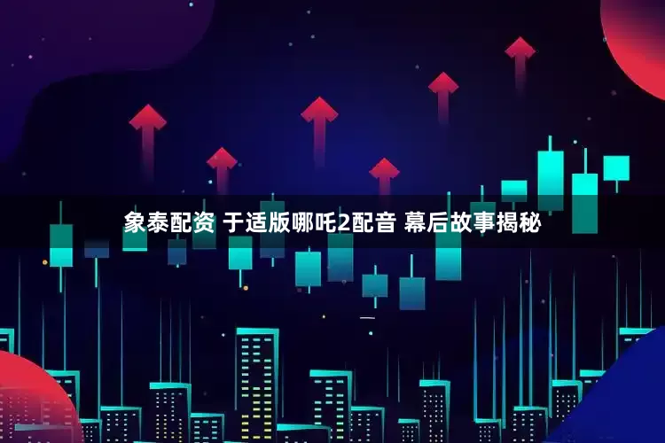 象泰配资 于适版哪吒2配音 幕后故事揭秘