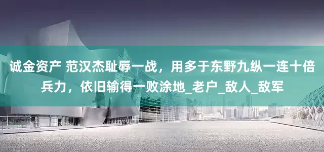 诚金资产 范汉杰耻辱一战，用多于东野九纵一连十倍兵力，依旧输得一败涂地_老户_敌人_敌军