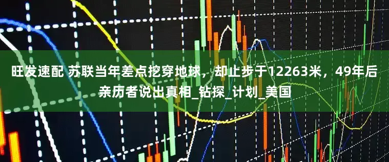 旺发速配 苏联当年差点挖穿地球，却止步于12263米，49年后亲历者说出真相_钻探_计划_美国