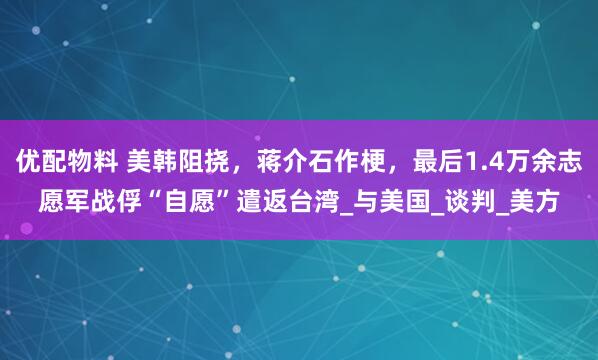 优配物料 美韩阻挠，蒋介石作梗，最后1.4万余志愿军战俘“自愿”遣返台湾_与美国_谈判_美方