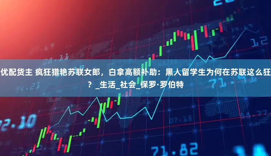 优配货主 疯狂猎艳苏联女郎，白拿高额补助：黑人留学生为何在苏联这么狂？_生活_社会_保罗·罗伯特