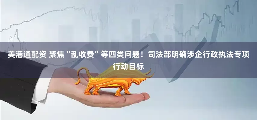 美港通配资 聚焦“乱收费”等四类问题！司法部明确涉企行政执法专项行动目标