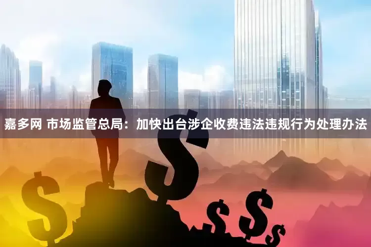 嘉多网 市场监管总局：加快出台涉企收费违法违规行为处理办法