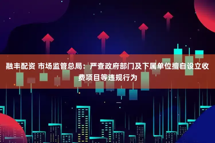 融丰配资 市场监管总局：严查政府部门及下属单位擅自设立收费项目等违规行为