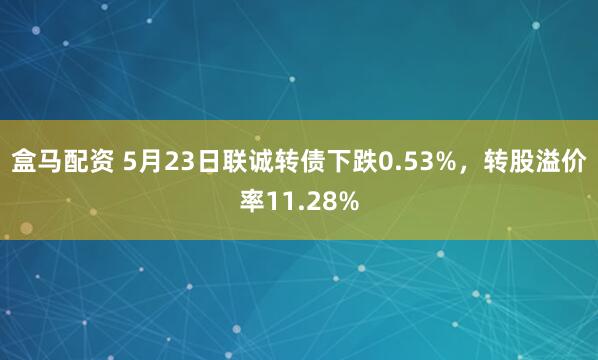 盒马配资 5月23日联诚转债下跌0.53%，转股溢价率11.28%