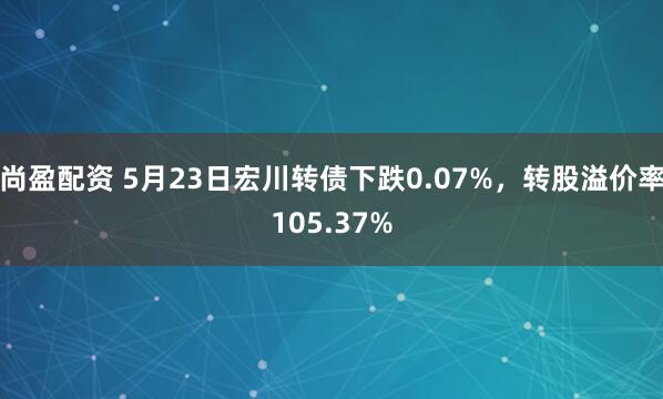尚盈配资 5月23日宏川转债下跌0.07%，转股溢价率105.37%