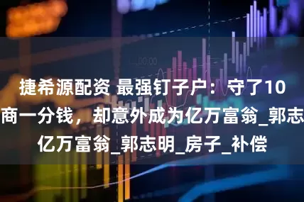 捷希源配资 最强钉子户：守了10年，没要开发商一分钱，却意外成为亿万富翁_郭志明_房子_补偿