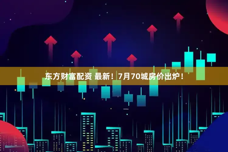 东方财富配资 最新！7月70城房价出炉！