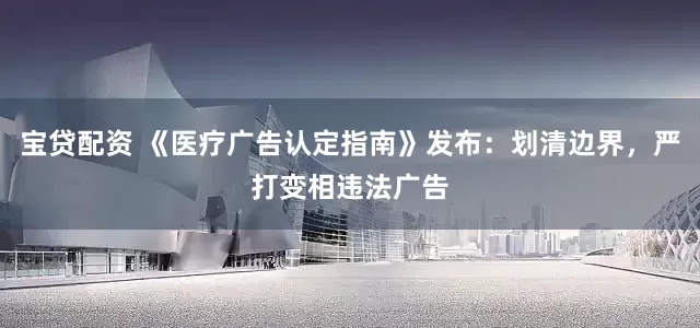 宝贷配资 《医疗广告认定指南》发布：划清边界，严打变相违法广告