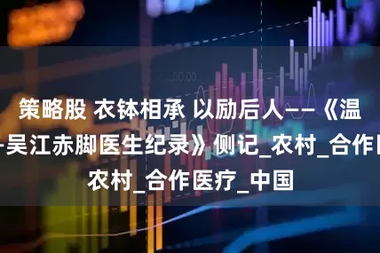 策略股 衣钵相承 以励后人——《温暖记忆——吴江赤脚医生纪录》侧记_农村_合作医疗_中国