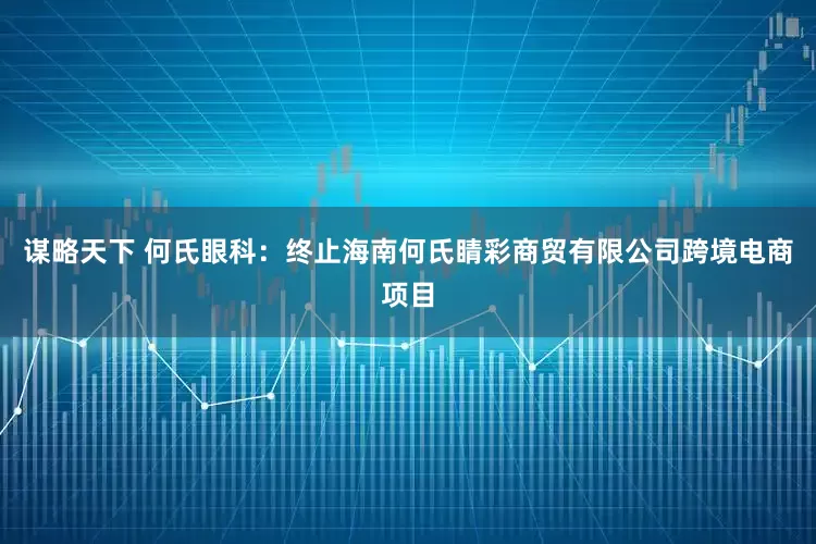 谋略天下 何氏眼科：终止海南何氏睛彩商贸有限公司跨境电商项目
