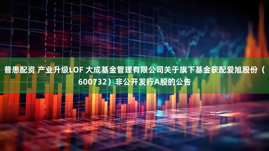 普患配资 产业升级LOF 大成基金管理有限公司关于旗下基金获配爱旭股份（600732）非公开发行A股的公告