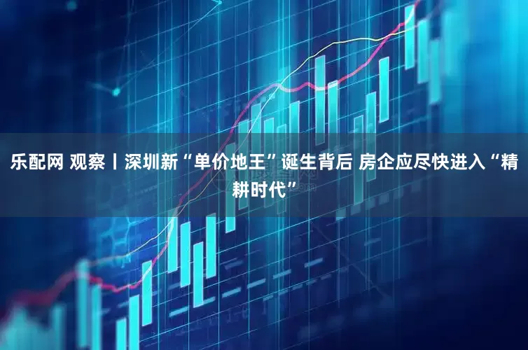 乐配网 观察丨深圳新“单价地王”诞生背后 房企应尽快进入“精耕时代”